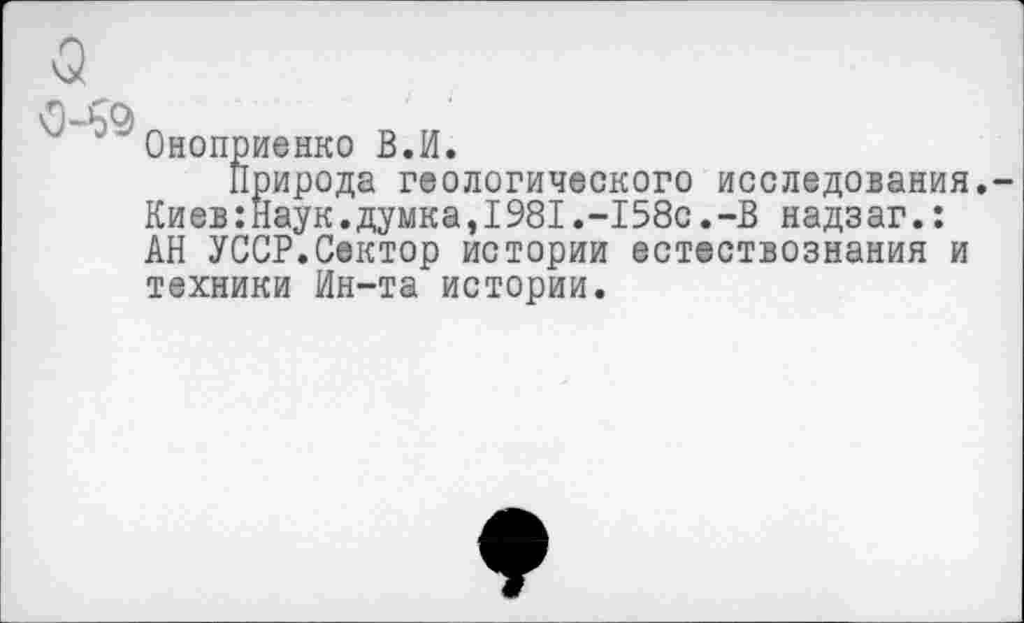 ﻿Оноприенко В.И.
Природа геологического исследования,-Киев:Наук.думка,1981.-158с.-В надзаг.: АН УССР.Сектор истории естествознания и техники Ин-та истории.